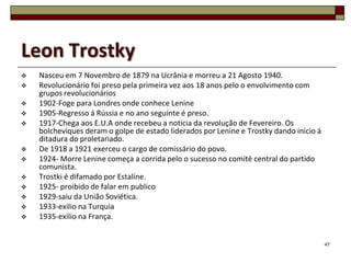 Leon Trostky
   Nasceu em 7 Novembro de 1879 na Ucrânia e morreu a 21 Agosto 1940.
   Revolucionário foi preso pela primeira vez aos 18 anos pelo o envolvimento com
    grupos revolucionários
   1902-Foge para Londres onde conhece Lenine
   1905-Regresso á Rússia e no ano seguinte é preso.
   1917-Chega aos E.U.A onde recebeu a noticia da revolução de Fevereiro. Os
    bolcheviques deram o golpe de estado liderados por Lenine e Trostky dando inicio á
    ditadura do proletariado.
   De 1918 a 1921 exerceu o cargo de comissário do povo.
   1924- Morre Lenine começa a corrida pelo o sucesso no comité central do partido
    comunista.
   Trostki é difamado por Estaline.
   1925- proibido de falar em publico
   1929-saiu da União Soviética.
   1933-exilio na Turquia
   1935-exilio na França.


                                                                                         47
 