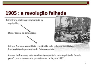 1905 : a revolução falhada
Primeira tentativa revolucionária foi
  reprimida;


 O czar sentiu-se ameaçado;




 Criou a Duma-> assembleia constituída pela nobreza fundiária e
 funcionários dependentes do Estado czarista.

 Apesar do fracasso, este movimento constituiu uma espécie de “ensaio
 geral” para o que estaria para vir mais tarde, em 1917.
                                                                        6
 