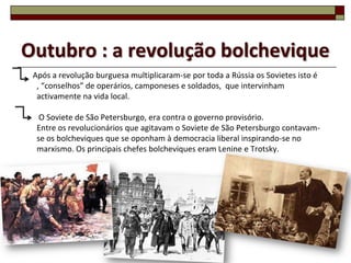Outubro : a revolução bolchevique
 Após a revolução burguesa multiplicaram-se por toda a Rússia os Sovietes isto é
  , “conselhos” de operários, camponeses e soldados, que intervinham
  activamente na vida local.

   O Soviete de São Petersburgo, era contra o governo provisório.
  Entre os revolucionários que agitavam o Soviete de São Petersburgo contavam-
  se os bolcheviques que se oponham à democracia liberal inspirando-se no
  marxismo. Os principais chefes bolcheviques eram Lenine e Trotsky.




                                                                                   8
 