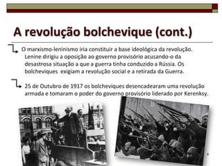 A revolução bolchevique (cont.)
 O marxismo-leninismo iria constituir a base ideológica da revolução.
  Lenine dirigiu a oposição ao governo provisório acusando-o da
  desastrosa situação a que a guerra tinha conduzido a Rússia. Os
  bolcheviques exigiam a revolução social e a retirada da Guerra.

  25 de Outubro de 1917 os bolcheviques desencadearam uma revolução
  armada e tomaram o poder do governo provisório liderado por Kerenksy.




                                                                        9
 