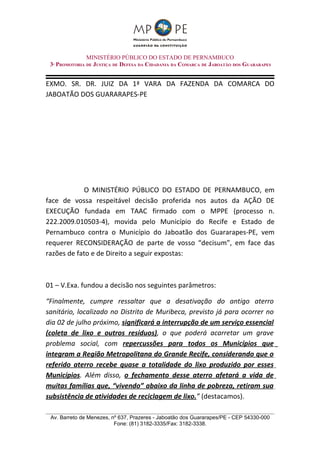 MINISTÉRIO PÚBLICO DO ESTADO DE PERNAMBUCO
 3ª PROMOTORIA DE JUSTIÇA DE DEFESA DA CIDADANIA DA COMARCA DE JABOATÃO DOS GUARARAPES


EXMO. SR. DR. JUIZ DA 1ª VARA DA FAZENDA DA COMARCA DO
JABOATÃO DOS GUARARAPES-PE




            O MINISTÉRIO PÚBLICO DO ESTADO DE PERNAMBUCO, em
face de vossa respeitável decisão proferida nos autos da AÇÃO DE
EXECUÇÃO fundada em TAAC firmado com o MPPE (processo n.
222.2009.010503-4), movida pelo Município do Recife e Estado de
Pernambuco contra o Município do Jaboatão dos Guararapes-PE, vem
requerer RECONSIDERAÇÃO de parte de vosso “decisum”, em face das
razões de fato e de Direito a seguir expostas:



01 – V.Exa. fundou a decisão nos seguintes parâmetros:

“Finalmente, cumpre ressaltar que a desativação do antigo aterro
sanitário, localizado no Distrito de Muribeca, previsto já para ocorrer no
dia 02 de julho próximo, significará a interrupção de um serviço essencial
(coleta de lixo e outros resíduos), o que poderá acarretar um grave
problema social, com repercussões para todos os Municípios que
integram a Região Metropolitana do Grande Recife, considerando que o
referido aterro recebe quase a totalidade do lixo produzido por esses
Municípios. Além disso, o fechamento desse aterro afetará a vida de
muitas famílias que, “vivendo” abaixo da linha de pobreza, retiram sua
subsistência de atividades de reciclagem de lixo.” (destacamos).

 Av. Barreto de Menezes, nº 637, Prazeres - Jaboatão dos Guararapes/PE - CEP 54330-000
                          Fone: (81) 3182-3335/Fax: 3182-3338.
 