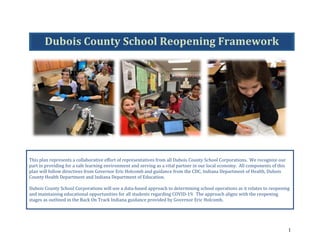 1	
	
	
	
This	plan	represents	a	collaborative	effort	of	representatives	from	all	Dubois	County	School	Corporations.		We	recognize	our	
part	in	providing	for	a	safe	learning	environment	and	serving	as	a	vital	partner	in	our	local	economy.		All	components	of	this	
plan	will	follow	directives	from	Governor	Eric	Holcomb	and	guidance	from	the	CDC,	Indiana	Department	of	Health,	Dubois	
County	Health	Department	and	Indiana	Department	of	Education.	
	
Dubois	County	School	Corporations	will	use	a	data-based	approach	to	determining	school	operations	as	it	relates	to	reopening	
and	maintaining	educational	opportunities	for	all	students	regarding	COVID-19.		The	approach	aligns	with	the	reopening	
stages	as	outlined	in	the	Back	On	Track	Indiana	guidance	provided	by	Governor	Eric	Holcomb.	
	
Dubois	County	School	Reopening	Framework	
 