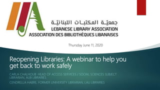Reopening Libraries: A webinar to help you
get back to work safely
CARLA CHALHOUB, HEAD OF ACCESS SERVICES / SOCIAL SCIENCES SUBJECT
LIBRARIAN, AUB LIBRARIES
CENDRELLA HABRE, FORMER UNIVERSITY LIBRARIAN, LAU LIBRARIES
Thursday June 11, 2020
 