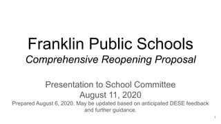 Franklin Public Schools
Comprehensive Reopening Proposal
Presentation to School Committee
August 11, 2020
Prepared August 6, 2020. May be updated based on anticipated DESE feedback
and further guidance.
1
 