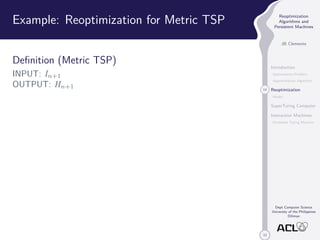 33 
Reoptimization 
Algorithms and 
Persistent Machines 
JB Clemente 
Introduction 
Optimization Problem 
Approximation Algorithm 
14 Reoptimization 
Model 
SuperTuring Computer 
Interaction Machines 
Persistent Turing Machine 
Dept Computer Science 
University of the Philippines 
Diliman 
Example: Reoptimization for Metric TSP 
Definition (Metric TSP) 
INPUT: In+1 
OUTPUT: Hn+1 
 