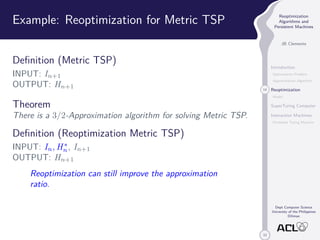 33 
Reoptimization 
Algorithms and 
Persistent Machines 
JB Clemente 
Introduction 
Optimization Problem 
Approximation Algorithm 
14 Reoptimization 
Model 
SuperTuring Computer 
Interaction Machines 
Persistent Turing Machine 
Dept Computer Science 
University of the Philippines 
Diliman 
Example: Reoptimization for Metric TSP 
Definition (Metric TSP) 
INPUT: In+1 
OUTPUT: Hn+1 
Theorem 
There is a 3/2-Approximation algorithm for solving Metric TSP. 
Definition (Reoptimization Metric TSP) 
INPUT: In,H 
n , In+1 
OUTPUT: Hn+1 
Reoptimization can still improve the approximation 
ratio. 
 