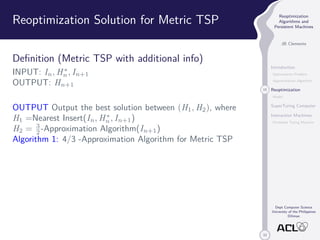 33 
Reoptimization 
Algorithms and 
Persistent Machines 
JB Clemente 
Introduction 
Optimization Problem 
Approximation Algorithm 
15 Reoptimization 
Model 
SuperTuring Computer 
Interaction Machines 
Persistent Turing Machine 
Dept Computer Science 
University of the Philippines 
Diliman 
Reoptimization Solution for Metric TSP 
Definition (Metric TSP with additional info) 
INPUT: In,H 
n , In+1 
OUTPUT: Hn+1 
OUTPUT Output the best solution between (H1,H2), where 
H1 =Nearest Insert(In,H 
n , In+1) 
H2 = 3 
2-Approximation Algorithm(In+1) 
Algorithm 1: 4/3 -Approximation Algorithm for Metric TSP 
 