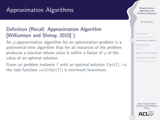 33 
Reoptimization 
Algorithms and 
Persistent Machines 
JB Clemente 
Introduction 
Optimization Problem 
3 Approximation Algorithm 
Reoptimization 
Model 
SuperTuring Computer 
Interaction Machines 
Persistent Turing Machine 
Dept Computer Science 
University of the Philippines 
Diliman 
Approximation Algorithms 
Definition (Recall: Approximation Algorithm 
[Williamson and Shmoy, 2010] ) 
An -approximation algorithm for an optimization problem is a 
polynomial-time algorithm that for all instances of the problem 
produces a solution whose value is within a factor of  of the 
value of an optimal solution. 
Given an problem instance I with an optimal solution Opt(I ), i.e. 
the cost function cost(Opt(I )) is minimum/maximum. 
 