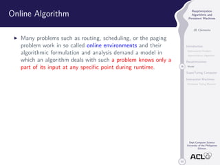 33 
Reoptimization 
Algorithms and 
Persistent Machines 
JB Clemente 
Introduction 
Optimization Problem 
Approximation Algorithm 
Reoptimization 
18 Model 
SuperTuring Computer 
Interaction Machines 
Persistent Turing Machine 
Dept Computer Science 
University of the Philippines 
Diliman 
Online Algorithm 
I Many problems such as routing, scheduling, or the paging 
problem work in so called online environments and their 
algorithmic formulation and analysis demand a model in 
which an algorithm deals with such a problem knows only a 
part of its input at any specific point during runtime. 
 