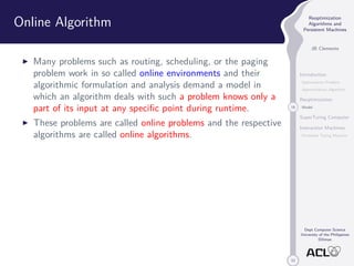 33 
Reoptimization 
Algorithms and 
Persistent Machines 
JB Clemente 
Introduction 
Optimization Problem 
Approximation Algorithm 
Reoptimization 
18 Model 
SuperTuring Computer 
Interaction Machines 
Persistent Turing Machine 
Dept Computer Science 
University of the Philippines 
Diliman 
Online Algorithm 
I Many problems such as routing, scheduling, or the paging 
problem work in so called online environments and their 
algorithmic formulation and analysis demand a model in 
which an algorithm deals with such a problem knows only a 
part of its input at any specific point during runtime. 
I These problems are called online problems and the respective 
algorithms are called online algorithms. 
 
