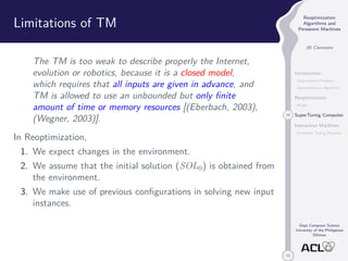 33 
Reoptimization 
Algorithms and 
Persistent Machines 
JB Clemente 
Introduction 
Optimization Problem 
Approximation Algorithm 
Reoptimization 
Model 
19 SuperTuring Computer 
Interaction Machines 
Persistent Turing Machine 
Dept Computer Science 
University of the Philippines 
Diliman 
Limitations of TM 
The TM is too weak to describe properly the Internet, 
evolution or robotics, because it is a closed model, 
which requires that all inputs are given in advance, and 
TM is allowed to use an unbounded but only finite 
amount of time or memory resources [(Eberbach, 2003), 
(Wegner, 2003)]. 
In Reoptimization, 
1. We expect changes in the environment. 
2. We assume that the initial solution (SOL0) is obtained from 
the environment. 
3. We make use of previous configurations in solving new input 
instances. 
 