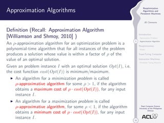 33 
Reoptimization 
Algorithms and 
Persistent Machines 
JB Clemente 
Introduction 
Optimization Problem 
3 Approximation Algorithm 
Reoptimization 
Model 
SuperTuring Computer 
Interaction Machines 
Persistent Turing Machine 
Dept Computer Science 
University of the Philippines 
Diliman 
Approximation Algorithms 
Definition (Recall: Approximation Algorithm 
[Williamson and Shmoy, 2010] ) 
An -approximation algorithm for an optimization problem is a 
polynomial-time algorithm that for all instances of the problem 
produces a solution whose value is within a factor of  of the 
value of an optimal solution. 
Given an problem instance I with an optimal solution Opt(I ), i.e. 
the cost function cost(Opt(I )) is minimum/maximum. 
I An algorithm for a minimization problem is called 
-approximative algorithm for some   1, if the algorithm 
obtains a maximum cost of  · cost(Opt(I )), for any input 
instance I . 
I An algorithm for a maximization problem is called 
-approximative algorithm, for some   1, if the algorithm 
obtains a minimum cost of  · cost(Opt(I )), for any input 
instance I . 
 