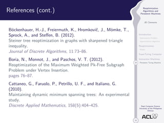 33 
Reoptimization 
Algorithms and 
Persistent Machines 
JB Clemente 
Introduction 
Optimization Problem 
Approximation Algorithm 
Reoptimization 
Model 
SuperTuring Computer 
Interaction Machines 
29 Persistent Turing Machine 
Dept Computer Science 
University of the Philippines 
Diliman 
References (cont.) 
Böckenhauer, H.-J., Freiermuth, K., Hromkovic, J., Mömke, T., 
Sprock, A., and Steffen, B. (2012). 
Steiner tree reoptimization in graphs with sharpened triangle 
inequality. 
Journal of Discrete Algorithms, 11:73–86. 
Boria, N., Monnot, J., and Paschos, V. T. (2012). 
Reoptimization of the Maximum Weighted Pk-Free Subgraph 
Problem under Vertex Insertion. 
pages 76–87. 
Cattaneo, G., Faruolo, P., Petrillo, U. F., and Italiano, G. 
(2010). 
Maintaining dynamic minimum spanning trees: An experimental 
study. 
Discrete Applied Mathematics, 158(5):404–425. 
 