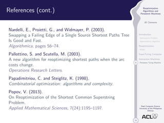33 
Reoptimization 
Algorithms and 
Persistent Machines 
JB Clemente 
Introduction 
Optimization Problem 
Approximation Algorithm 
Reoptimization 
Model 
SuperTuring Computer 
Interaction Machines 
31 Persistent Turing Machine 
Dept Computer Science 
University of the Philippines 
Diliman 
References (cont.) 
Nardelli, E., Proietti, G., and Widmayer, P. (2003). 
Swapping a Failing Edge of a Single Source Shortest Paths Tree 
Is Good and Fast. 
Algorithmica, pages 56–74. 
Pallottino, S. and Scutella, M. (2003). 
A new algorithm for reoptimizing shortest paths when the arc 
costs change. 
Operations Research Letters. 
Papadimitriou, C. and Steiglitz, K. (1998). 
Combinatorial optimization: algorithms and complexity. 
Popov, V. (2013). 
On Reoptimization of the Shortest Common Superstring 
Problem. 
Applied Mathematical Sciences, 7(24):1195–1197. 
 