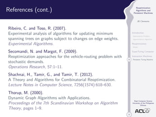 33 
Reoptimization 
Algorithms and 
Persistent Machines 
JB Clemente 
Introduction 
Optimization Problem 
Approximation Algorithm 
Reoptimization 
Model 
SuperTuring Computer 
Interaction Machines 
32 Persistent Turing Machine 
Dept Computer Science 
University of the Philippines 
Diliman 
References (cont.) 
Ribeiro, C. and Toso, R. (2007). 
Experimental analysis of algorithms for updating minimum 
spanning trees on graphs subject to changes on edge weights. 
Experimental Algorithms. 
Secomandi, N. and Margot, F. (2009). 
Reoptimization approaches for the vehicle-routing problem with 
stochastic demands. 
Operations Research, 57:1–11. 
Shachnai, H., Tamir, G., and Tamir, T. (2012). 
A Theory and Algorithms for Combinatorial Reoptimization. 
Lecture Notes in Computer Science, 7256(1574):618–630. 
Thorup, M. (2000). 
Dynamic Graph Algorithms with Applications. 
Proceedings of the 7th Scandinavian Workshop on Algorithm 
Theory, pages 1–9. 
 
