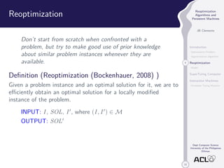 33 
Reoptimization 
Algorithms and 
Persistent Machines 
JB Clemente 
Introduction 
Optimization Problem 
Approximation Algorithm 
4 Reoptimization 
Model 
SuperTuring Computer 
Interaction Machines 
Persistent Turing Machine 
Dept Computer Science 
University of the Philippines 
Diliman 
Reoptimization 
Don’t start from scratch when confronted with a 
problem, but try to make good use of prior knowledge 
about similar problem instances whenever they are 
available. 
Definition (Reoptimization (Bockenhauer, 2008) ) 
Given a problem instance and an optimal solution for it, we are to 
efficiently obtain an optimal solution for a locally modified 
instance of the problem. 
INPUT: I , SOL, I 0, where (I , I 0) 2M 
OUTPUT: SOL0 
 