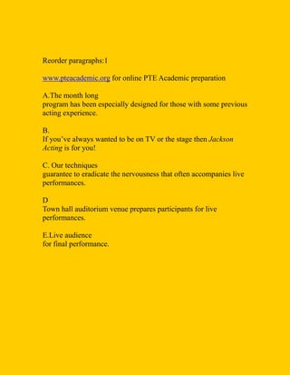Reorder paragraphs:1
www.pteacademic.org for online PTE Academic preparation
A.The month long
program has been especially designed for those with some previous
acting experience.
B.
If you’ve always wanted to be on TV or the stage then Jackson
Acting is for you!
C. Our techniques
guarantee to eradicate the nervousness that often accompanies live
performances.
D
Town hall auditorium venue prepares participants for live
performances.
E.Live audience
for final performance.
 