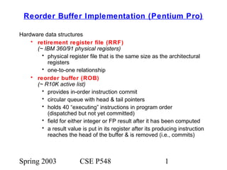 Spring 2003 CSE P548 1
Reorder Buffer Implementation (Pentium Pro)
Hardware data structures
• retirement register file (RRF)
(~ IBM 360/91 physical registers)
• physical register file that is the same size as the architectural
registers
• one-to-one relationship
• reorder buffer (ROB)
(~ R10K active list)
• provides in-order instruction commit
• circular queue with head & tail pointers
• holds 40 “executing” instructions in program order
(dispatched but not yet committed)
• field for either integer or FP result after it has been computed
• a result value is put in its register after its producing instruction
reaches the head of the buffer & is removed (i.e., commits)
 