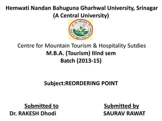 Hemwati Nandan Bahuguna Gharhwal University, Srinagar 
(A Central University) 
Centre for Mountain Tourism & Hospitality Sutdies 
M.B.A. (Tourism) IIInd sem 
Batch (2013-15) 
Subject:REORDERING POINT 
Submitted to Submitted by 
Dr. RAKESH Dhodi SAURAV RAWAT 
 