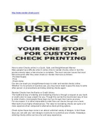 http://www.reorder-checks.com/ 
How to order Checks online in a Quick, Safe, and Straightforward Manner 
Many people have difficulty when it comes time to reorder checks, when in fact this process merely takes a few minutes to complete. The most common issues that most folks encounter after they order checks or reorder them are as follows: 
-Provider/Supply 
-Price 
-Check styles 
Our site can teach you straightforward ways to order and reorder checks online. Whether it is for private or business use, you may never need to pass this duty to some other person or procrastinate and delay ordering checks again. 
Reorder Checks from the Banks or Credit Unions 
The traditional way of ordering and reordering checks is through a request at your bank or credit union to issue a batch for you. Though this can be the most known way of how to order checks, most people these days don’t go through their banks anymore. 
For one reason, it is rather impossible to order low-cost checks through one’s bank. Most banks have highly inflated prices. The rates for reordering checks are quite a lot more expensive than compared to alternative check printing options. 
Check styles these days come in an almost unlimited variety of designs. In fact these days you can add your own designs or pictures to customize your checks. Nowadays ordering checks online can be a fun and easy experience.  