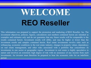 WELCOME This information was prepared to support the promotion and marketing of REO Reseller, Inc. The investment objectives, policies, figures, calculations and numbers contained herein are intended as examples and estimates only and do not guarantee that any future results will be comparable to the results contained herein. Investment results will differ, and may be higher or lower than the investment results and samples contained herein. Real estate investments involve risks such as refinancing, economic conditions in the real estate industry, changes in property values, dependency on real estate management, and other risks associated with a portfolio that concentrates its investments in one sector or geographic region.  Investment in real estate is highly speculative in nature and involves an extremely high degree of risk with no assurance of any income from such investments. An investor must therefore be prepared to bear the economic risks for an indefinite period. REO Reseller 