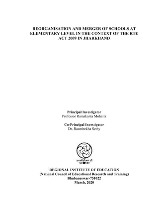 REORGANISATION AND MERGER OF SCHOOLS AT
ELEMENTARY LEVEL IN THE CONTEXT OF THE RTE
ACT 2009 IN JHARKHAND
Principal Investigator
Professor Ramakanta Mohalik
Co-Principal Investigator
Dr. Rasmirekha Sethy
REGIONAL INSTITUTE OF EDUCATION
(National Council of Educational Research and Training)
Bhubaneswar-751022
March, 2020
 