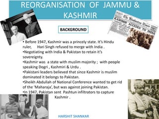 REORGANISATION OF JAMMU &
KASHMIR
BACKGROUND
• Before 1947, Kashmir was a princely state. It’s Hindu
ruler, Hari Singh refused to merge with India .
•Negotiating with India & Pakistan to retain it’s
sovereignty.
•Kashmir was a state with muslim majority ; with people
speaking Dogri , Kashmiri & Urdu .
•Pakistani leaders believed that since Kashmir is muslim
dominated it belongs to Pakistan.
•Sheikh Abdullah of National Conference wanted to get rid
of the ‘Maharaja’, but was against joining Pakistan.
•In 1947, Pakistan sent Pashtun infiltrators to capture
Kashmir .
HARSHIT SHANKAR
 