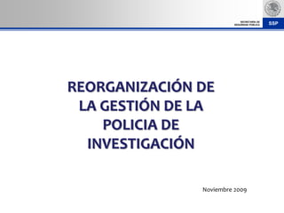 SECRETARÍA DE
                         SEGURIDAD PÚBLICA   SSP




REORGANIZACIÓN DE
 LA GESTIÓN DE LA
    POLICIA DE
  INVESTIGACIÓN

               Noviembre 2009
 