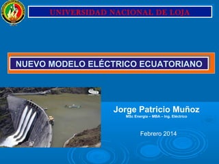 Febrero 2014
Jorge Patricio Muñoz
MSc Energía – MBA – Ing. Eléctrico
NUEVO MODELO ELÉCTRICO ECUATORIANONUEVO MODELO ELÉCTRICO ECUATORIANO
UNIVERSIDAD NACIONAL DE LOJAUNIVERSIDAD NACIONAL DE LOJA
 