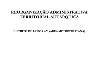 REORGANIZAÇÃO ADMINISTRATIVA
   TERRITORIAL AUTÁRQUICA


DISTRITO DE LISBOA AM (ÁREA METROPOLITANA)
 