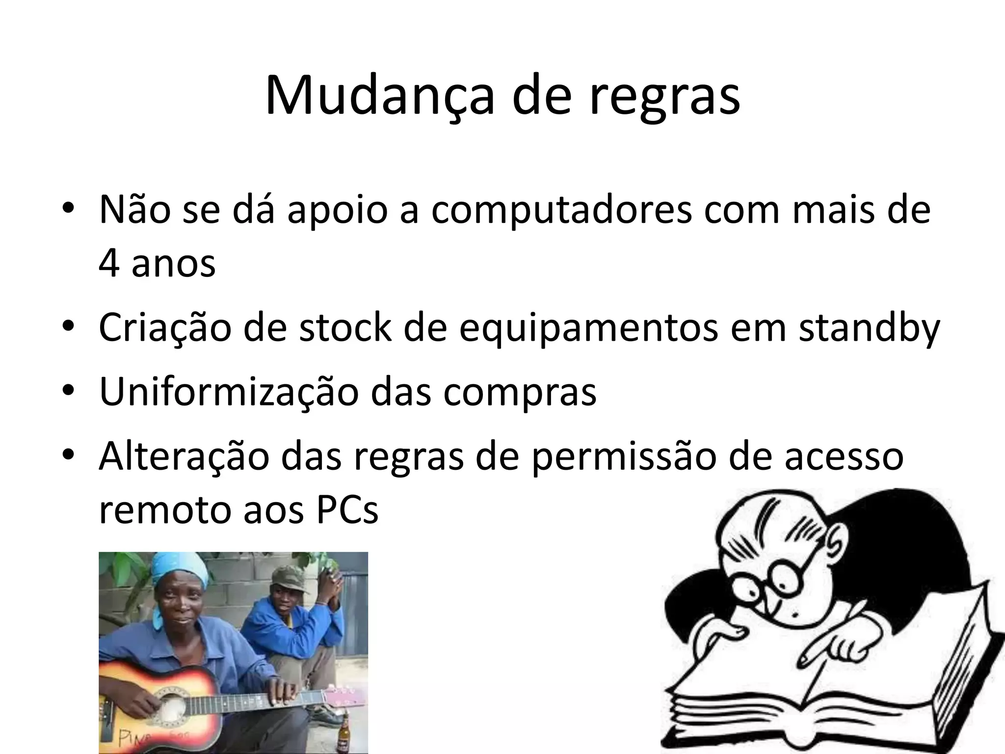 Mudança de regras
• Não se dá apoio a computadores com mais de
  4 anos
• Criação de stock de equipamentos em standby
• Uniformização das compras
• Alteração das regras de permissão de acesso
  remoto aos PCs
 