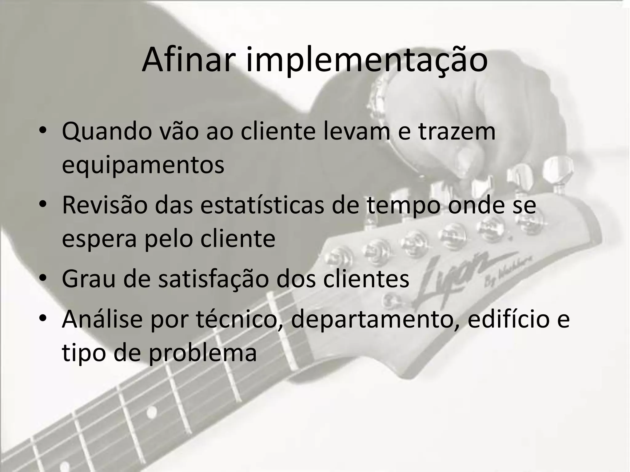 Afinar implementação
• Quando vão ao cliente levam e trazem
  equipamentos
• Revisão das estatísticas de tempo onde se
  espera pelo cliente
• Grau de satisfação dos clientes
• Análise por técnico, departamento, edifício e
  tipo de problema
 