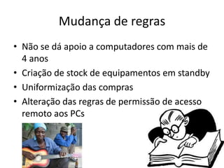 Mudança de regras
• Não se dá apoio a computadores com mais de
  4 anos
• Criação de stock de equipamentos em standby
• Uniformização das compras
• Alteração das regras de permissão de acesso
  remoto aos PCs
 