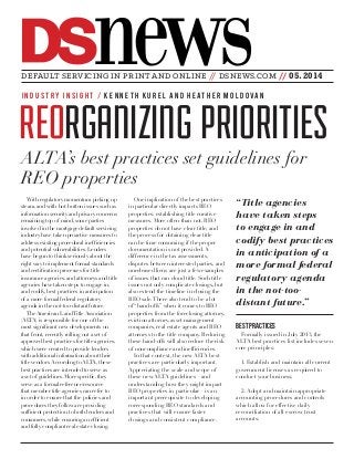 newsDS
REORGANIZING PRIORITIES
With regulatory momentum picking up
steam, and with hot-button issues such as
information security and privacy concerns
remaining top of mind, some parties
involved in the mortgage default servicing
industry have taken proactive measures to
address existing procedural inefficiencies
and potential vulnerabilities. Lenders
have begun to think seriously about the
right way to implement formal standards
and certification processes for title
insurance agencies, and attorneys and title
agencies have taken steps to engage in,
and codify, best practices in anticipation
of a more formal federal regulatory
agenda in the not-too-distant future.
The American Land Title Association
(ALTA) is responsible for one of the
most significant new developments on
that front, recently rolling out a set of
approved best practices for title agencies,
which were created to provide lenders
with additional information about their
title vendors.According to ALTA, these
best practices are intended to serve as
a set of guidelines. More specific, they
serve as a formal reference/resource
that member title agencies can refer to
in order to ensure that the policies and
procedures they follow are providing
sufficient protection to both lenders and
consumers, while ensuring an efficient
and fully compliant real estate closing.
One implication of the best practices
in particular directly impacts REO
properties: establishing title curative
measures. More often than not, REO
properties do not have clear title, and
the process for obtaining clear title
can be time consuming if the proper
documentation is not provided. A
difference in the tax assessments,
disputes between interested parties, and
unreleased liens are just a few examples
of issues that can cloud title. Such title
issues not only complicate closings, but
also extend the timeline in closing the
REO sale. There also tend to be a lot
of “hand-offs” when it comes to REO
properties from the foreclosing attorney,
eviction attorney, asset management
companies, real estate agents and REO
attorneys to the title company. Reducing
these hand-offs will also reduce the risk
of noncompliance and inefficiencies.
In that context, the new ALTA best
practices are particularly important.
Appreciating the scale and scope of
these new ALTA guidelines—and
understanding how they might impact
REO properties in particular—is an
important prerequisite to developing
corresponding REO standards and
practices that will ensure faster
closings and consistent compliance.
BEST PRACTICES
Formally issued in July 2013, the
ALTA best practices list includes seven
core principles:
1. Establish and maintain all current
government licenses as required to
conduct your business;
2. Adopt and maintain appropriate
accounting procedures and controls
which allow for effective daily
reconciliation of all escrow trust
accounts;
DEFAULT SERVICING IN PRINT AND ONLINE // DSNEWS.COM // 05.2014
I N D U S T RY I N S I G H T / K E N N E T H K U R E L A N D H E AT H E R M O L D O VA N
ALTA’s best practices set guidelines for
REO properties
“Title agencies
have taken steps
to engage in and
codify best practices
in anticipation of a
more formal federal
regulatory agenda
in the not-too-
distant future.”
 