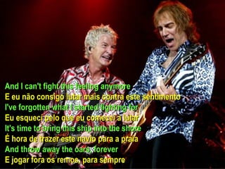 And I can't fight this feeling anymore E eu não consigo lutar mais contra este sentimento I've forgotten what I started fighting for Eu esquecí pelo que eu comecei a lutar It's time to bring this ship into the shore É hora de trazer este navio para a praia And throw away the oars, forever E jogar fora os remos, para sempre  