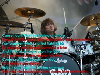 Cause I can't fight this feeling anymore Porque eu não posso lutar mais contra este sentimento I've forgotten what I started fighting for Eu esqueci pelo que eu comecei a lutar And if I have to crawl upon the floor E se eu tiver que me rastejar no chão Come crushing through your door Vou destruir sua defesa Baby, I can't fight this feeling anymore Baby,eu não posso mais lutar contra este sentimento  