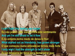 I can't fight this feeling any longer Eu não posso lutar mais contra este sentimento And yet I'm still afraid to let it flow E,no entanto,tenho medo de deixa-lo fluir What started out as friendship, has grown stronger O que começou numa amizade,se tornou mais forte I only wish I had the strength to let it show Eu só desejaria ter força para demonstrar isso 