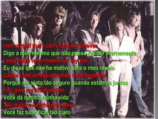 I tell myself that I can't hold out forever Digo a mim mesmo que não posso resistir eternamente I said there is no reason for my fear Eu disse que não ha motivo para o meu receio Cause I feel so secure when we're together Porque me sinto tão seguro quando estamos juntos You give my life direction Você dá rumo a minha vida You make everything so clear Você faz tudo ficar tão claro  