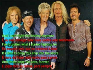 And I can't fight this feeling anymore E eu não consigo lutar mais contra este sentimento I've forgotten what I started fighting for Eu esquecí pelo que eu comecei a lutar It's time to bring this ship into the shore É hora de trazer este navio para a praia And throw away the oars, forever E jogar fora os remos, para sempre  