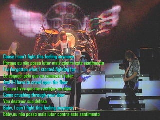 Cause I can't fight this feeling anymore Porque eu não posso lutar mais contra este sentimento I've forgotten what I started fighting for Eu esqueci pelo que eu comecei a lutar And if I have to crawl upon the floor E se eu tiver que me rastejar no chão Come crushing through your door Vou destruir sua defesa Baby, I can't fight this feeling anymore Baby,eu não posso mais lutar contra este sentimento  