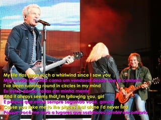 My life has been such a whirlwind since I saw you Minha vida tem sido como um vendaval desde que te conheci I've been running round in circles in my mind Eu estou dando voltas em minha mente And it always seems that I'm following you, girl E parece que estou sempre seguindo você, garota Cause you take me to the places that alone I'd never find Porque você me leva a lugares que sozinho,eu jamais encontraria  