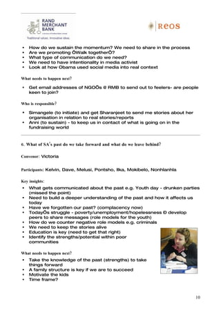    How do we sustain the momentum? We need to share in the process
   Are we promoting ‘Walk together’?
   What type of communication do we need?
   We need to have intentionality in media activist
   Look at how Obama used social media into real context

What needs to happen next?

   Get email addresses of NGO’s @ RMB to send out to feelers- are people
    keen to join?

Who is responsible?

   Simangele (to initiate) and get Sharanjeet to send me stories about her
    organisation in relation to real stories/reports
   Anni (to sustain) - to keep us in contact of what is going on in the
    fundraising world



6. What of SA’s past do we take forward and what do we leave behind?

Convenor: Victoria


Participants: Kelvin, Dave, Melusi, Pontsho, Ilka, Mokibelo, Nonhlanhla

Key insights:
   What gets communicated about the past e.g. Youth day - drunken parties
    (missed the point)
   Need to build a deeper understanding of the past and how it affects us
    today
   Have we forgotten our past? (complacency now)
   Today’s struggle - poverty/unemployment/hopelessness – develop
    peers to share messages (role models for the youth)
   How do we counter negative role models e.g. criminals
   We need to keep the stories alive
   Education is key (need to get that right)
   Identify the strengths/potential within poor
    communities

What needs to happen next?
   Take the knowledge of the past (strengths) to take
    things forward
   A family structure is key if we are to succeed
   Motivate the kids
   Time frame?



                                                                              10
 