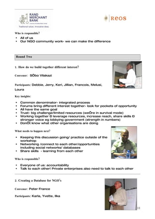 Who is responsible?
   All of us
   Our NGO community work- we can make the difference




Round Two


1. How do we build together different interest?

Convenor: S’bo Vilakazi


Participants: Debbie, Jerry, Keri, Jillian, Francois, Melusi,
Loura

Key insights:

   Common denominator- integrated process
   Forums bring different interest together- look for pockets of opportunity
   All have the same goal
   Trust- big challenge/limited resources (we’re in survival mode)
   Working together – leverage resources, increase reach, share skills –
    stronger voice eg lobbying government (strength in numbers)
   Don’t know what other organisations are doing

What needs to happen next?

   Keeping this discussion going/ practice outside of the
    workshop
   Networking /connect to each other/opportunities
    including social networks/ databases
   Share skills - learning from each other

Who is responsible?

   Everyone of us: accountability
   Talk to each other! Private enterprises also need to talk to each other



2. Creating a Database for NGO’s

Convenor: Peter France

Participants: Karla, Yvette, Ilka



                                                                                11
 