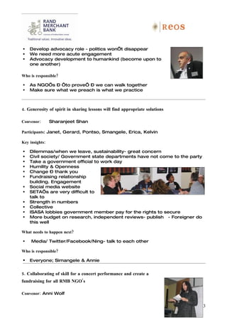    Develop advocacy role - politics won’t disappear
   We need more acute engagement
   Advocacy development to humankind (become upon to
    one another)

Who is responsible?

   As NGO’s – ‘to prove’ – we can walk together
   Make sure what we preach is what we practice



4. Generosity of spirit in sharing lessons will find appropriate solutions

Convenor:       Sharanjeet Shan

Participants: Janet, Gerard, Pontso, Smangele, Erica, Kelvin

Key insights:

   Dilemmas/when we leave, sustainability- great concern
   Civil society/ Government state departments have not come to the party
   Take a government official to work day
   Humility & Openness
   Change – thank you
   Fundraising relationship
    building. Engagement
   Social media website
   SETA’s are very difficult to
    talk to
   Strength in numbers
   Collective
   ISASA lobbies government member pay for the rights to secure
   More budget on research, independent reviews- publish - Foreigner do
    this well

What needs to happen next?

    Media/ Twitter/Facebook/Ning- talk to each other

Who is responsible?

   Everyone; Simangele & Annie


5. Collaborating of skill for a concert performance and create a
fundraising for all RMB NGO’s

Convenor: Anni Wolf

                                                                             13
 