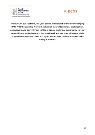 Thank YOU, our Partners, for your continued support of this ever changing
 RMB NGO Leadership Network initiative! Your attendance, participation,
enthusiasm and commitment to this process, and more importantly to your
respective organisations and the good work you do, is what makes each
programme a success. See you again in the not-too-distant future! ~ Ilka,
                           Happy & Yvette ~




                                                                          17
 