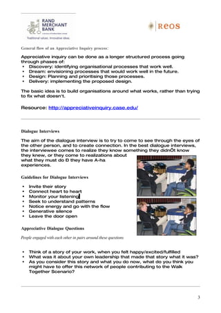 General flow of an Appreciative Inquiry process:

Appreciative inquiry can be done as a longer structured process going
through phases of:
  Discovery: identifying organisational processes that work well.
  Dream: envisioning processes that would work well in the future.
  Design: Planning and prioritising those processes.
  Delivery: implementing the proposed design.

The basic idea is to build organisations around what works, rather than trying
to fix what doesn't.

Resource: http://appreciativeinquiry.case.edu/




Dialogue Interviews

The aim of the dialogue interview is to try to come to see through the eyes of
the other person, and to create connection. In the best dialogue interviews,
the interviewee comes to realize they know something they didn’t know
they knew, or they come to realizations about
what they must do – they have A-ha
experiences.

Guidelines for Dialogue Interviews

   Invite their story
   Connect heart to heart
   Monitor your listening
   Seek to understand patterns
   Notice energy and go with the flow
   Generative silence
   Leave the door open

Appreciative Dialogue Questions

People engaged with each other in pairs around these questions


   Think of a story of your work, when you felt happy/excited/fulfilled
   What was it about your own leadership that made that story what it was?
   As you consider this story and what you do now, what do you think you
    might have to offer this network of people contributing to the Walk
    Together Scenario?




                                                                             3
 