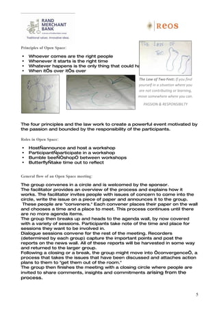 Principles of Open Space:

   Whoever comes are the right people
   Whenever it starts is the right time
   Whatever happens is the only thing that could have
   When it’s over it’s over

                                                   The Law of Two Feet: If you find
                                                   yourself in a situation where you
                                                   are not contributing or learning,
                                                   move somewhere where you can.
                                                      PASSION & RESPONSIBILTY



The four principles and the law work to create a powerful event motivated by
the passion and bounded by the responsibility of the participants.

Roles in Open Space:

   Host—announce and host a workshop
   Participant—participate in a workshop
   Bumble bee—“shop” between workshops
   Butterfly—take time out to reflect


General flow of an Open Space meeting:

The group convenes in a circle and is welcomed by the sponsor.
The facilitator provides an overview of the process and explains how it
works. The facilitator invites people with issues of concern to come into the
circle, write the issue on a piece of paper and announces it to the group.
 These people are "conveners." Each convener places their paper on the wall
and chooses a time and a place to meet. This process continues until there
are no more agenda items.
The group then breaks up and heads to the agenda wall, by now covered
with a variety of sessions. Participants take note of the time and place for
sessions they want to be involved in.
Dialogue sessions convene for the rest of the meeting. Recorders
(determined by each group) capture the important points and post the
reports on the news wall. All of these reports will be harvested in some way
and returned to the larger group.
Following a closing or a break, the group might move into ‘convergence’, a
process that takes the issues that have been discussed and attaches action
plans to them to "get them out of the room."
The group then finishes the meeting with a closing circle where people are
invited to share comments, insights and commitments arising from the
process.


                                                                                       5
 