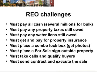 REO challenges Must pay all cash (several millions for bulk) Must pay any property taxes still owed Must pay any water liens still owed Must get and pay for property insurance  Must place a combo lock box (get photos) Must place a For Sale sign outside property Must take calls and qualify buyers Must send contract and execute the sale  
