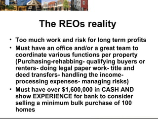 The REOs reality  Too much work and risk for long term profits  Must have an office and/or a great team to coordinate various functions per property (Purchasing-rehabbing- qualifying buyers or renters- doing legal paper work- title and deed transfers- handling the income- processing expenses- managing risks) Must have over $1,600,000 in CASH AND show EXPERIENCE for bank to consider selling a minimum bulk purchase of 100 homes  