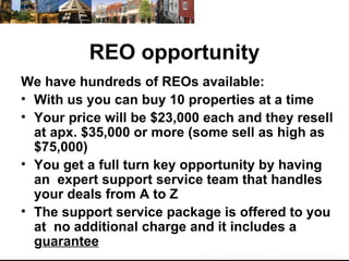 REO opportunity We have hundreds of REOs available: With us you can buy 10 properties at a time Your price will be $23,000 each and they resell at apx. $35,000 or more (some sell as high as $75,000) You get a full turn key opportunity by having an  expert support service team that handles your deals from A to Z The support service package is offered to you at  no additional charge and it includes a g uarantee 